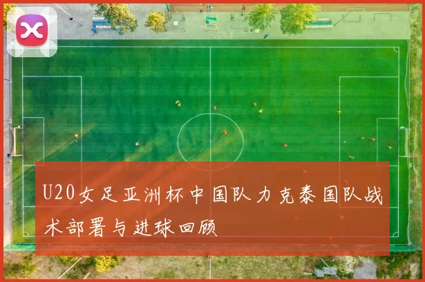 U20女足亚洲杯中国队力克泰国队战术部署与进球回顾