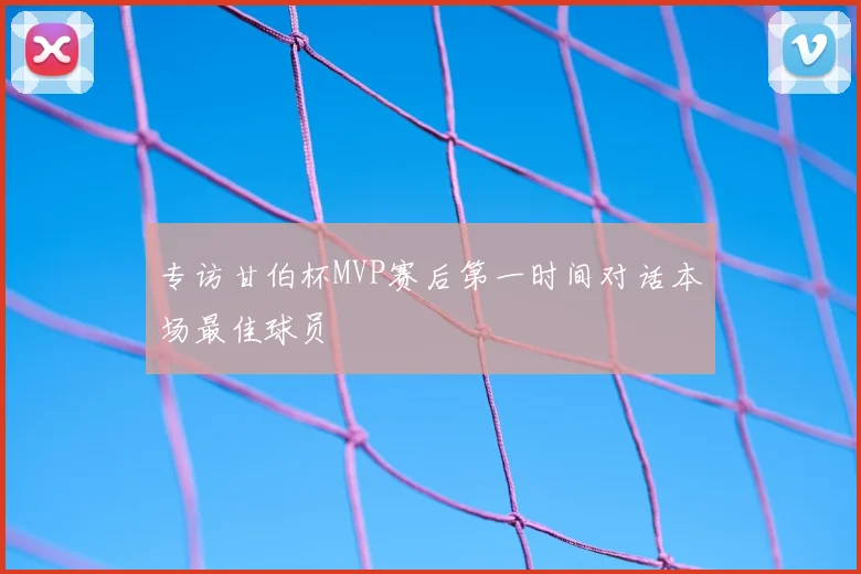 专访甘伯杯MVP赛后第一时间对话本场最佳球员